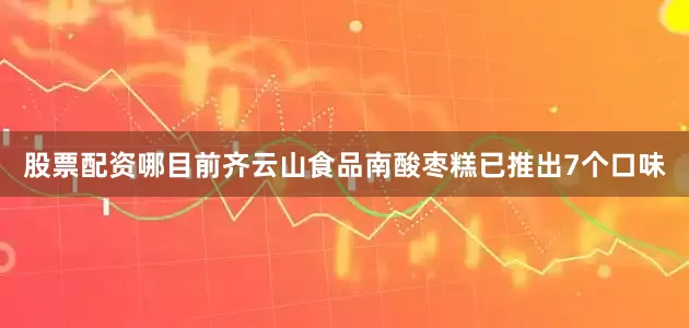 股票配资哪目前齐云山食品南酸枣糕已推出7个口味