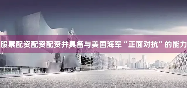 股票配资配资配资并具备与美国海军“正面对抗”的能力
