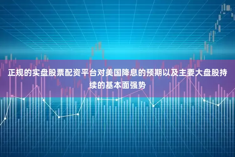 正规的实盘股票配资平台对美国降息的预期以及主要大盘股持续的基本面强势