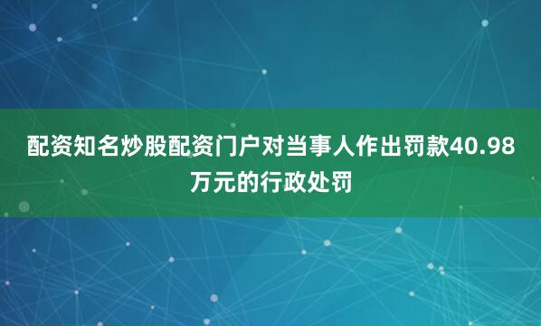 配资知名炒股配资门户对当事人作出罚款40.98万元的行政处罚