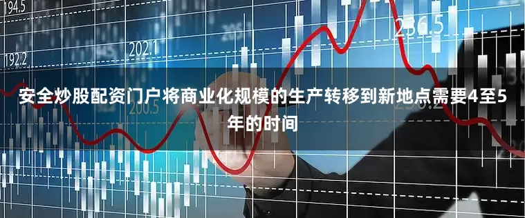 安全炒股配资门户将商业化规模的生产转移到新地点需要4至5年的时间