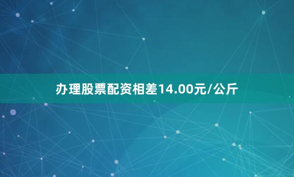 办理股票配资相差14.00元/公斤