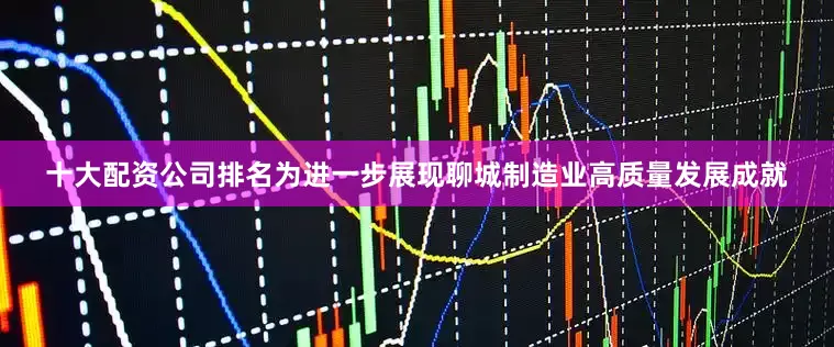 十大配资公司排名为进一步展现聊城制造业高质量发展成就