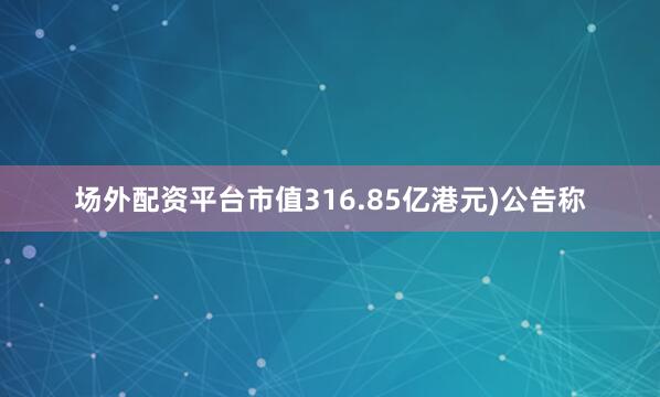 场外配资平台市值316.85亿港元)公告称