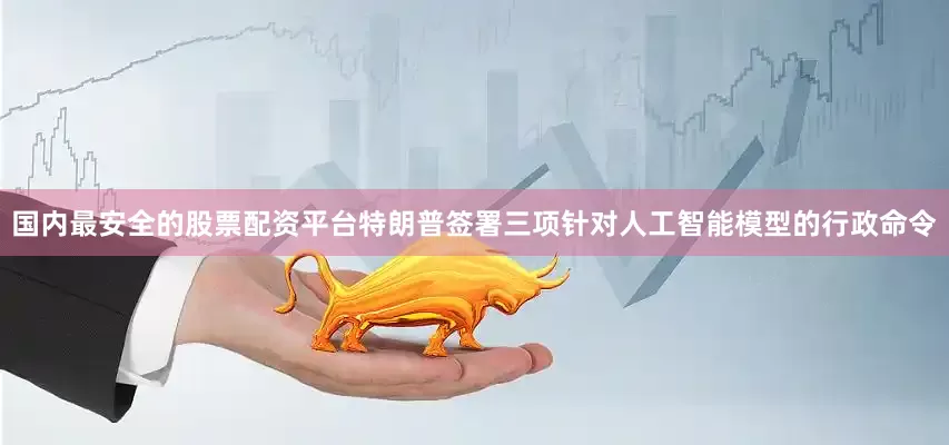 国内最安全的股票配资平台特朗普签署三项针对人工智能模型的行政命令