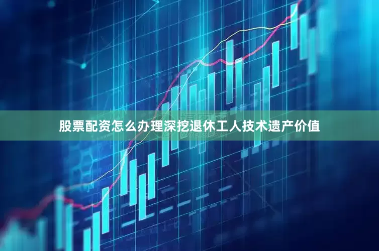 股票配资怎么办理深挖退休工人技术遗产价值