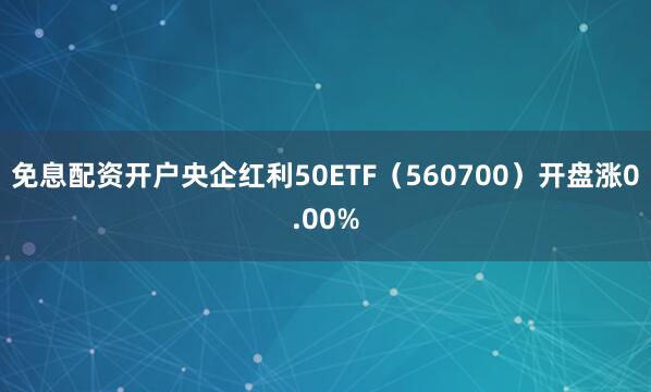 免息配资开户央企红利50ETF（560700）开盘涨0.00%