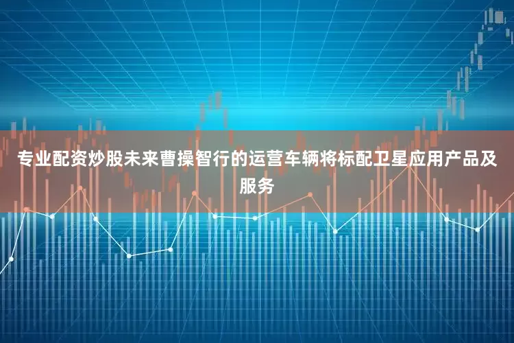 专业配资炒股未来曹操智行的运营车辆将标配卫星应用产品及服务