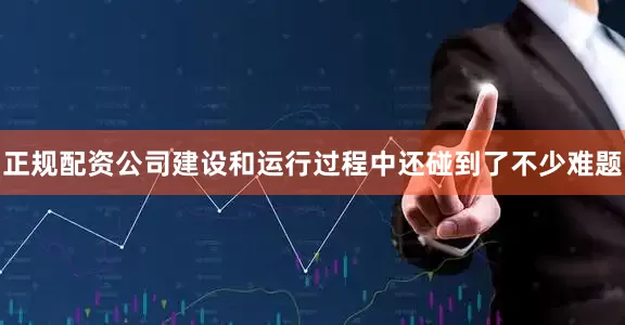 正规配资公司建设和运行过程中还碰到了不少难题