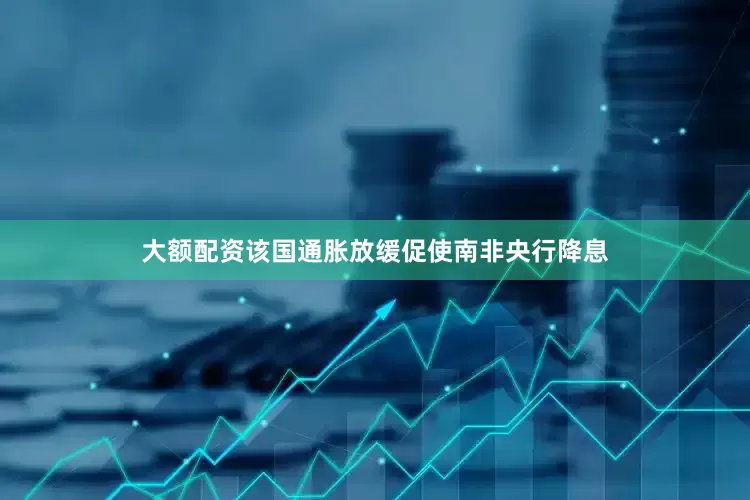 大额配资该国通胀放缓促使南非央行降息