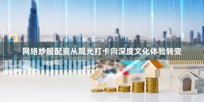网络炒股配资从观光打卡向深度文化体验转变